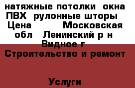 натяжные потолки, окна ПВХ, рулонные шторы › Цена ­ 250 - Московская обл., Ленинский р-н, Видное г. Строительство и ремонт » Услуги   